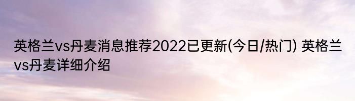 英格兰vs丹麦消息推荐2022已更新(今日/热门) 英格兰vs丹麦详细介绍