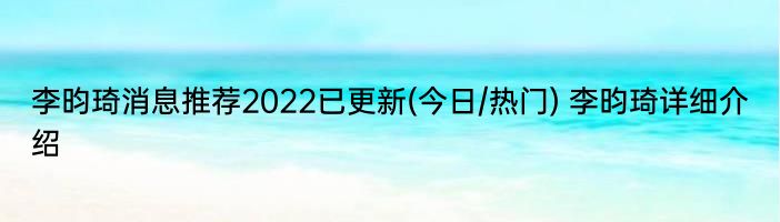 李昀琦消息推荐2022已更新(今日/热门) 李昀琦详细介绍