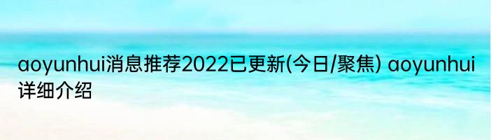 aoyunhui消息推荐2022已更新(今日/聚焦) aoyunhui详细介绍