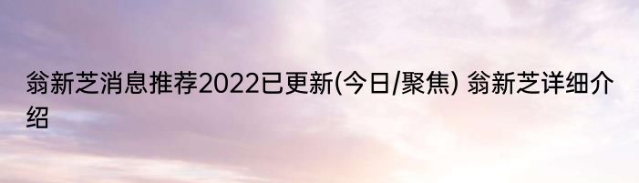 翁新芝消息推荐2022已更新(今日/聚焦) 翁新芝详细介绍