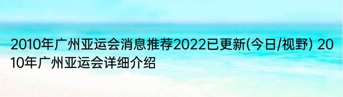 2010年广州亚运会消息推荐2022已更新(今日/视野) 2010年广州亚运会详细介绍