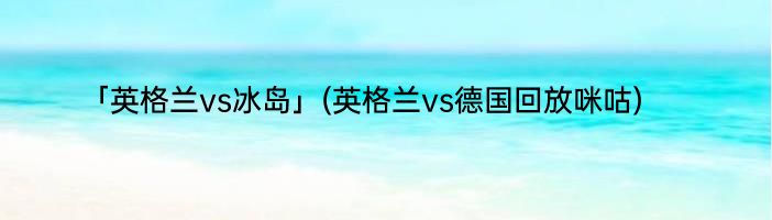 「英格兰vs冰岛」(英格兰vs德国回放咪咕) 