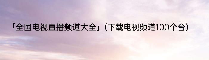 「全国电视直播频道大全」(下载电视频道100个台) 