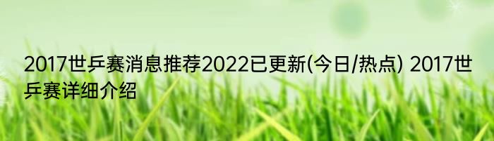 2017世乒赛消息推荐2022已更新(今日/热点) 2017世乒赛详细介绍