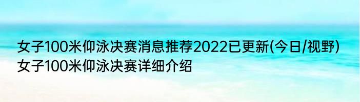 女子100米仰泳决赛消息推荐2022已更新(今日/视野) 女子100米仰泳决赛详细介绍