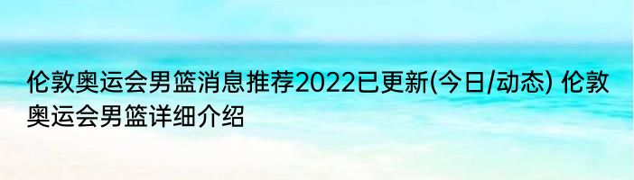 伦敦奥运会男篮消息推荐2022已更新(今日/动态) 伦敦奥运会男篮详细介绍