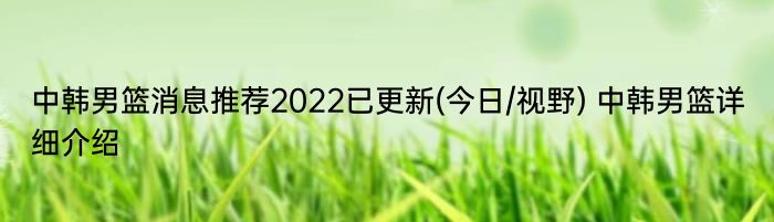 中韩男篮消息推荐2022已更新(今日/视野) 中韩男篮详细介绍