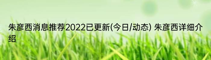 朱彦西消息推荐2022已更新(今日/动态) 朱彦西详细介绍