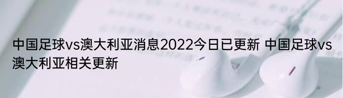 中国足球vs澳大利亚消息2022今日已更新 中国足球vs澳大利亚相关更新