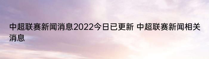 中超联赛新闻消息2022今日已更新 中超联赛新闻相关消息