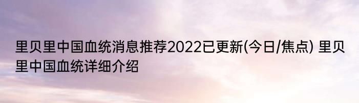 里贝里中国血统消息推荐2022已更新(今日/焦点) 里贝里中国血统详细介绍