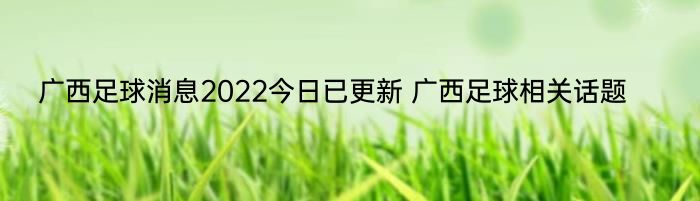 广西足球消息2022今日已更新 广西足球相关话题