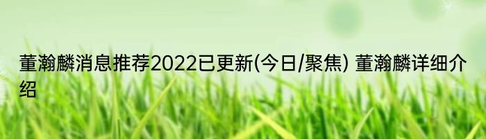 董瀚麟消息推荐2022已更新(今日/聚焦) 董瀚麟详细介绍