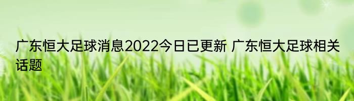 广东恒大足球消息2022今日已更新 广东恒大足球相关话题