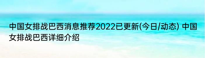 中国女排战巴西消息推荐2022已更新(今日/动态) 中国女排战巴西详细介绍