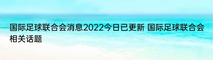 国际足球联合会消息2022今日已更新 国际足球联合会相关话题