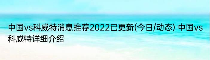 中国vs科威特消息推荐2022已更新(今日/动态) 中国vs科威特详细介绍