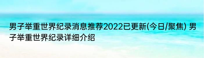 男子举重世界纪录消息推荐2022已更新(今日/聚焦) 男子举重世界纪录详细介绍