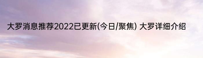 大罗消息推荐2022已更新(今日/聚焦) 大罗详细介绍