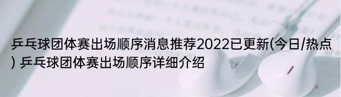 乒乓球团体赛出场顺序消息推荐2022已更新(今日/热点) 乒乓球团体赛出场顺序详细介绍