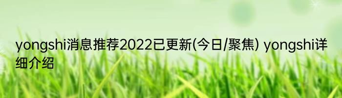 yongshi消息推荐2022已更新(今日/聚焦) yongshi详细介绍