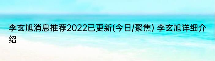 李玄旭消息推荐2022已更新(今日/聚焦) 李玄旭详细介绍