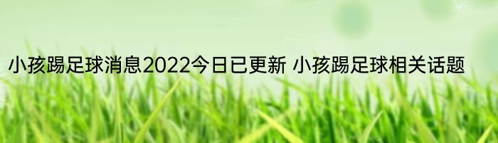 小孩踢足球消息2022今日已更新 小孩踢足球相关话题