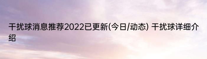 干扰球消息推荐2022已更新(今日/动态) 干扰球详细介绍