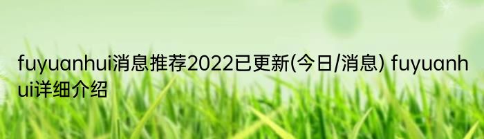 fuyuanhui消息推荐2022已更新(今日/消息) fuyuanhui详细介绍