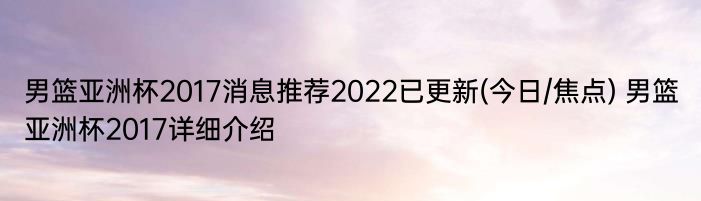 男篮亚洲杯2017消息推荐2022已更新(今日/焦点) 男篮亚洲杯2017详细介绍