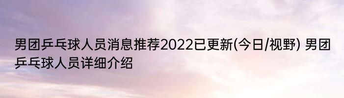 男团乒乓球人员消息推荐2022已更新(今日/视野) 男团乒乓球人员详细介绍