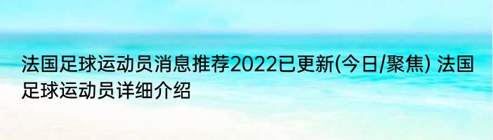 法国足球运动员消息推荐2022已更新(今日/聚焦) 法国足球运动员详细介绍