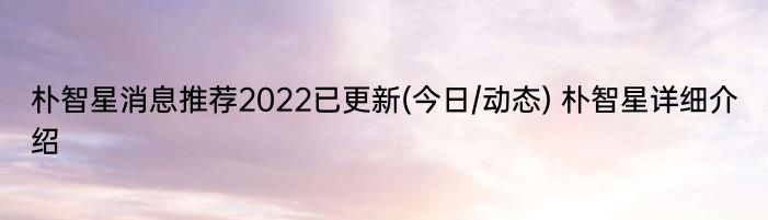 朴智星消息推荐2022已更新(今日/动态) 朴智星详细介绍