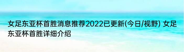 女足东亚杯首胜消息推荐2022已更新(今日/视野) 女足东亚杯首胜详细介绍