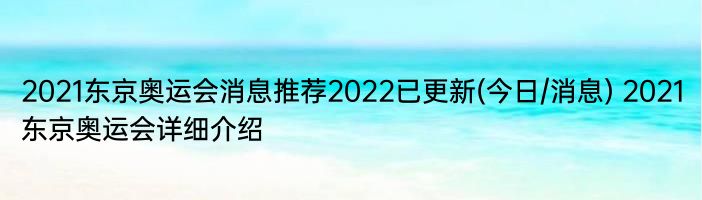 2021东京奥运会消息推荐2022已更新(今日/消息) 2021东京奥运会详细介绍