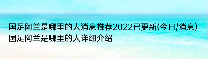 国足阿兰是哪里的人消息推荐2022已更新(今日/消息) 国足阿兰是哪里的人详细介绍