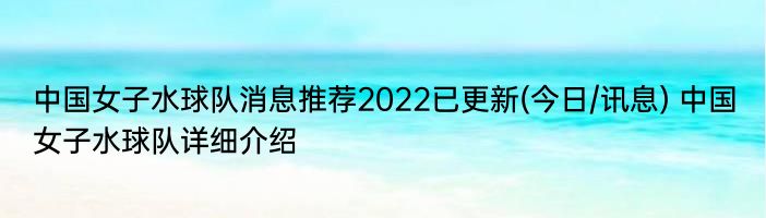 中国女子水球队消息推荐2022已更新(今日/讯息) 中国女子水球队详细介绍