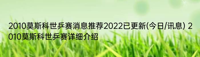 2010莫斯科世乒赛消息推荐2022已更新(今日/讯息) 2010莫斯科世乒赛详细介绍