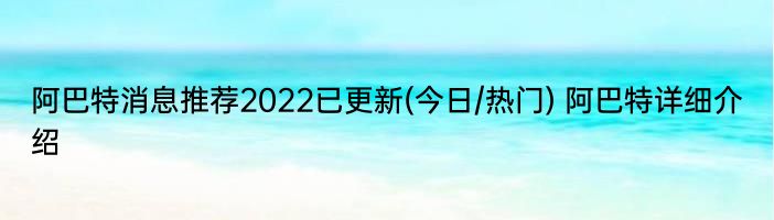 阿巴特消息推荐2022已更新(今日/热门) 阿巴特详细介绍