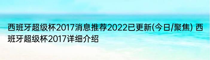 西班牙超级杯2017消息推荐2022已更新(今日/聚焦) 西班牙超级杯2017详细介绍