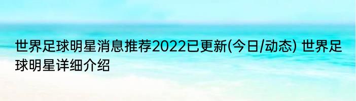 世界足球明星消息推荐2022已更新(今日/动态) 世界足球明星详细介绍