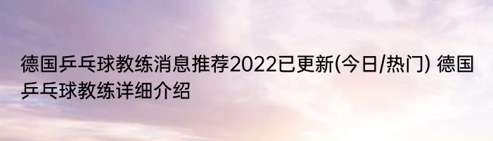 德国乒乓球教练消息推荐2022已更新(今日/热门) 德国乒乓球教练详细介绍