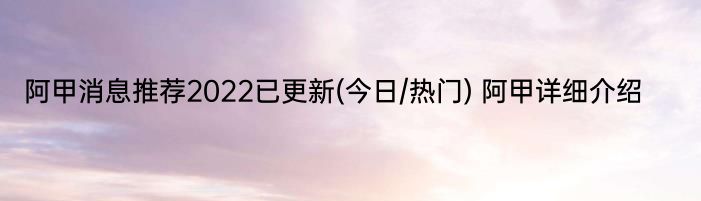 阿甲消息推荐2022已更新(今日/热门) 阿甲详细介绍