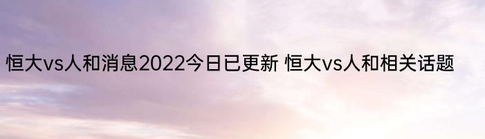 恒大vs人和消息2022今日已更新 恒大vs人和相关话题