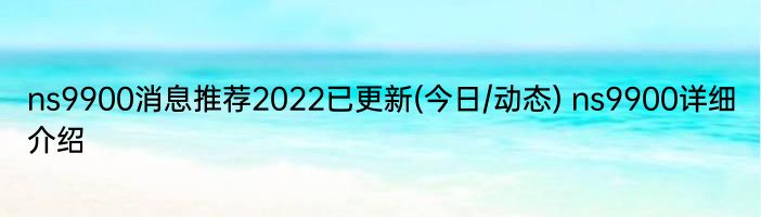 ns9900消息推荐2022已更新(今日/动态) ns9900详细介绍