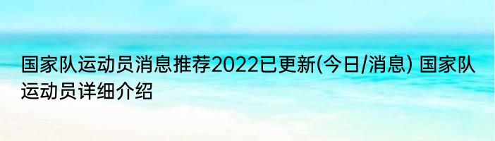 国家队运动员消息推荐2022已更新(今日/消息) 国家队运动员详细介绍