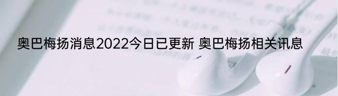 奥巴梅扬消息2022今日已更新 奥巴梅扬相关讯息