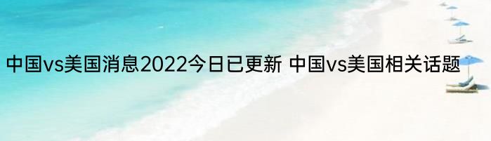 中国vs美国消息2022今日已更新 中国vs美国相关话题