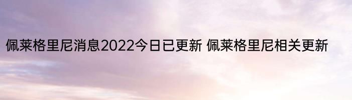 佩莱格里尼消息2022今日已更新 佩莱格里尼相关更新