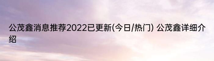 公茂鑫消息推荐2022已更新(今日/热门) 公茂鑫详细介绍